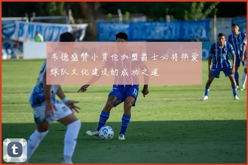 韦德盛赞小贾伦加盟爵士必将热爱球队文化建设的成功之道