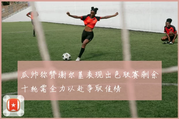 瓜帅称赞谢尔基表现出色联赛剩余十轮需全力以赴争取佳绩