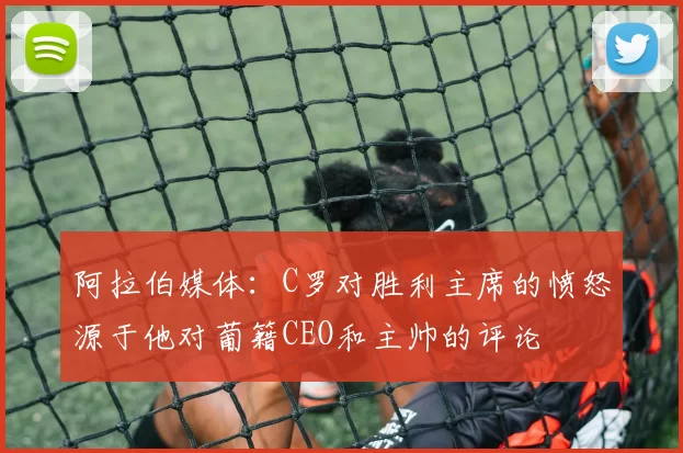 阿拉伯媒体：C罗对胜利主席的愤怒源于他对葡籍CEO和主帅的评论