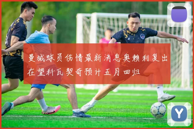 曼城球员伤情最新消息奥赖利复出在望科瓦契奇预计五月回归