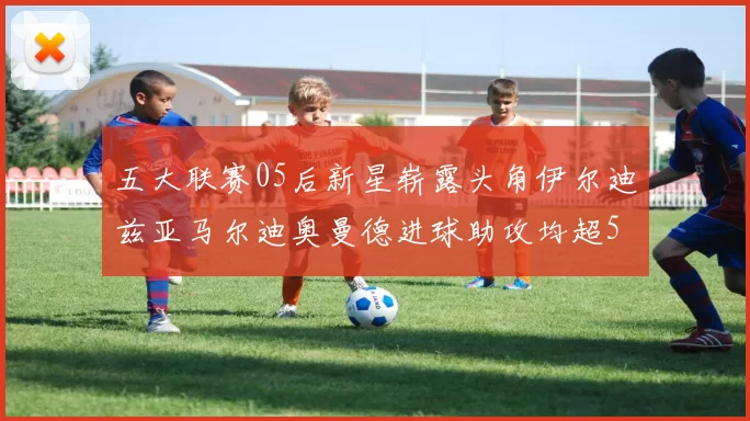 五大联赛05后新星崭露头角伊尔迪兹亚马尔迪奥曼德进球助攻均超5