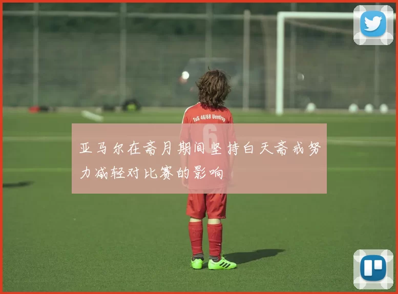亚马尔在斋月期间坚持白天斋戒努力减轻对比赛的影响