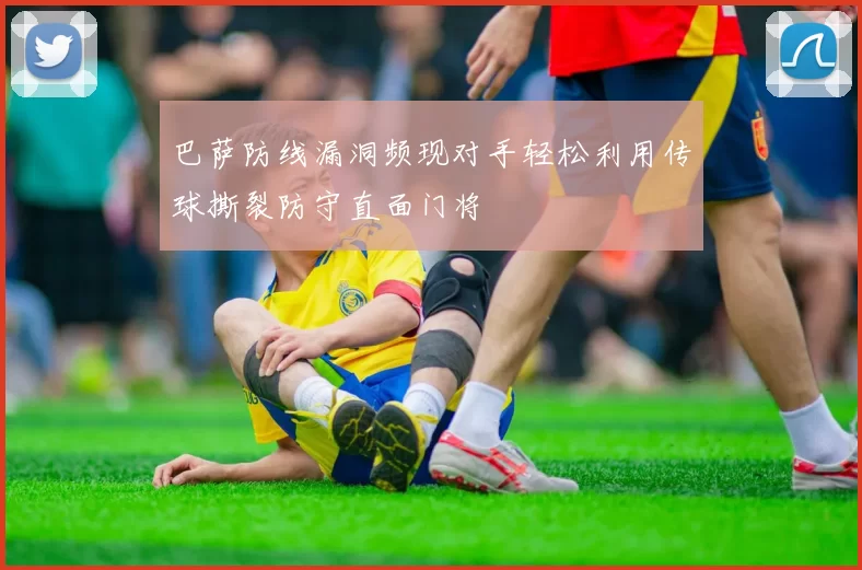 巴萨防线漏洞频现对手轻松利用传球撕裂防守直面门将