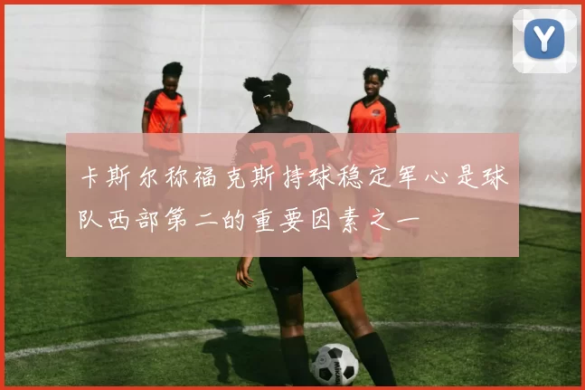 卡斯尔称福克斯持球稳定军心是球队西部第二的重要因素之一