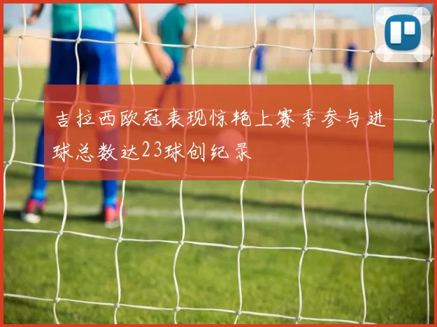 吉拉西欧冠表现惊艳上赛季参与进球总数达23球创纪录