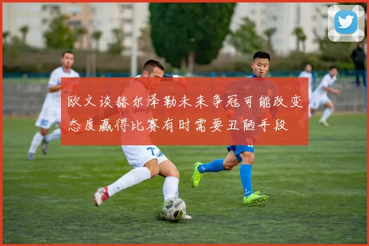 欧文谈赫尔泽勒未来争冠可能改变态度赢得比赛有时需要丑陋手段