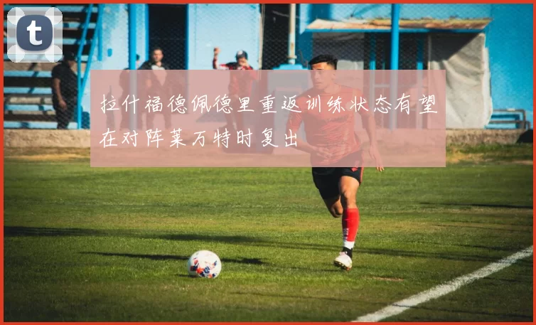 拉什福德佩德里重返训练状态有望在对阵莱万特时复出