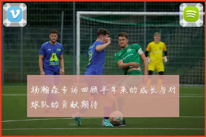 杨瀚森专访回顾半年来的成长与对球队的贡献期待