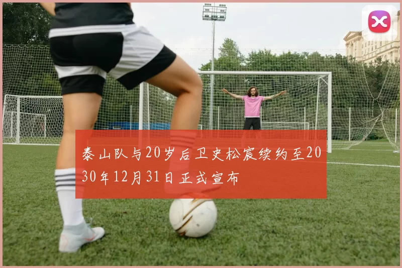 泰山队与20岁后卫史松宸续约至2030年12月31日正式宣布