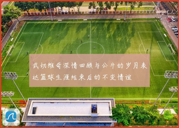 武切维奇深情回顾与公牛的岁月表达篮球生涯结束后的不变情谊
