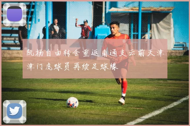 阮杨自由转会重返南通支云前天津津门虎球员再续足球缘