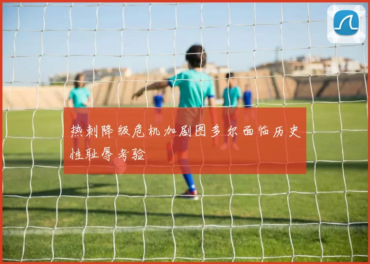 热刺降级危机加剧图多尔面临历史性耻辱考验