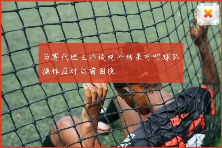 马赛代理主帅谈绝平结果呼吁球队振作应对当前困境