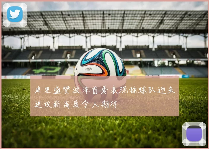 库里盛赞波津首秀表现称球队迎来进攻新高度令人期待