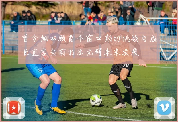曾令旭回顾首个窗口期的挑战与成长直言当前打法无碍未来发展