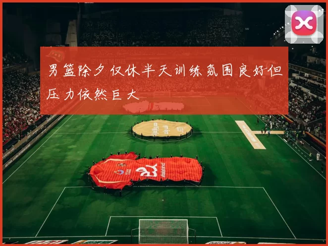 男篮除夕仅休半天训练氛围良好但压力依然巨大