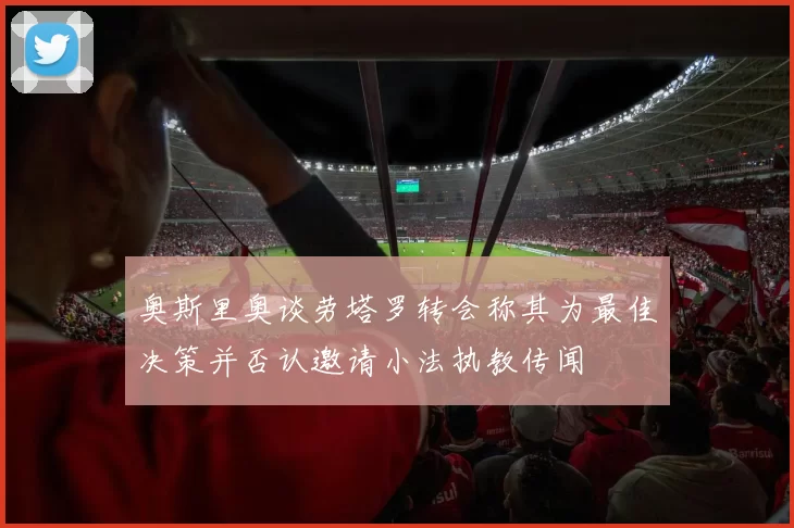 奥斯里奥谈劳塔罗转会称其为最佳决策并否认邀请小法执教传闻
