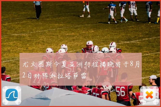 尤文图斯今夏亚洲行程揭晓将于8月2日对阵加拉塔萨雷