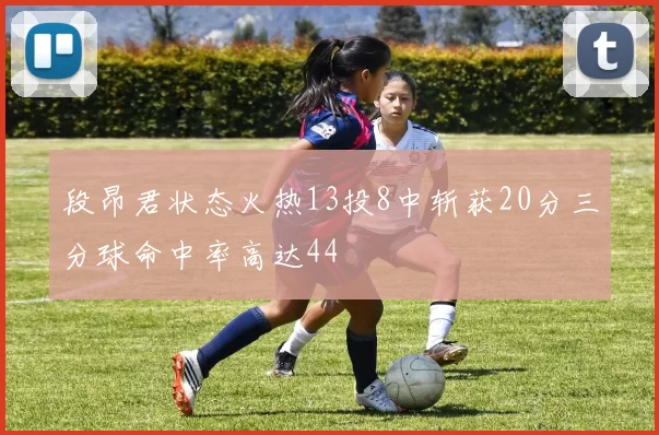段昂君状态火热13投8中斩获20分三分球命中率高达44